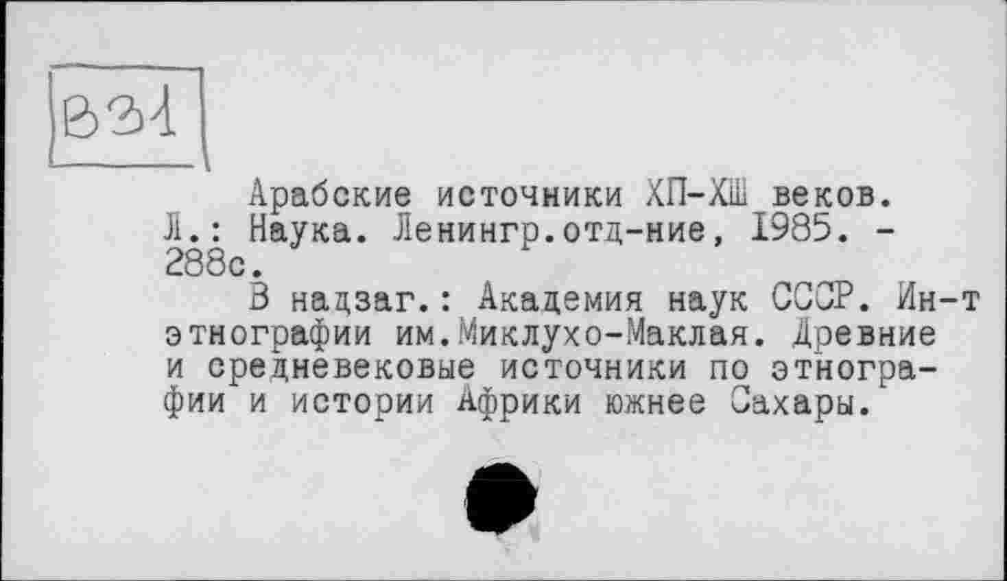 ﻿Арабские источники ХП-ХШ веков. Л.: Наука. Ленингр.отд-ние, 1985. -288с.
3 надзаг.: Академия наук СССР. Ин-т этнографии им.Миклухо-Маклая. Древние и средневековые источники по этнографии и истории Африки южнее Сахары.